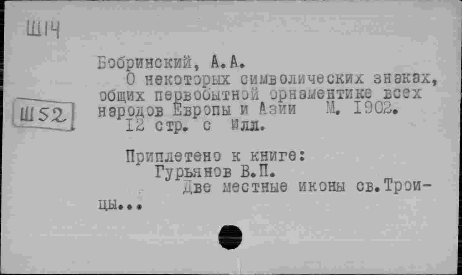 ﻿ШІЧ
uisz
Бобринский, А.А.
О некоторых символических знаках, общих первобытной орнаментике всех народов Европы и Азии М. 1902,
12 стр. с Илл.
Приплетено к книге:
Гурьянов В.П.
две местные иконы св.Трои
цы. •